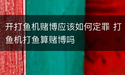 开打鱼机赌博应该如何定罪 打鱼机打鱼算赌博吗