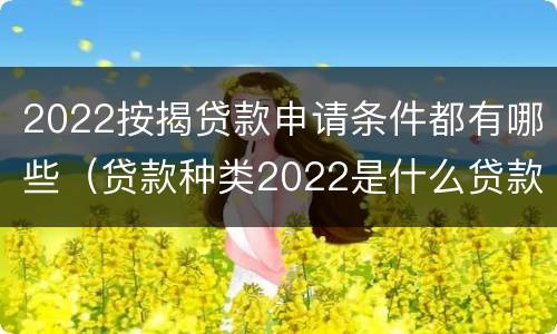 2022按揭贷款申请条件都有哪些（贷款种类2022是什么贷款）