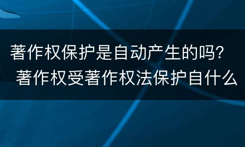 著作权保护是自动产生的吗？ 著作权受著作权法保护自什么产生