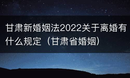 甘肃新婚姻法2022关于离婚有什么规定（甘肃省婚姻）