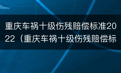 重庆车祸十级伤残赔偿标准2022（重庆车祸十级伤残赔偿标准2022多少钱）