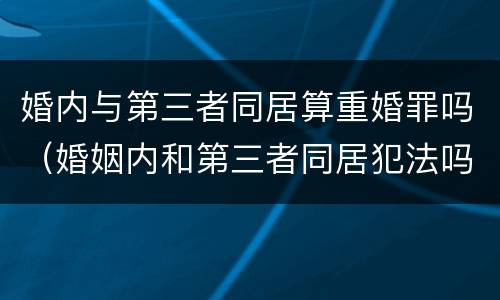 婚内与第三者同居算重婚罪吗（婚姻内和第三者同居犯法吗）