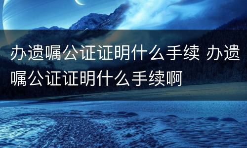 办遗嘱公证证明什么手续 办遗嘱公证证明什么手续啊