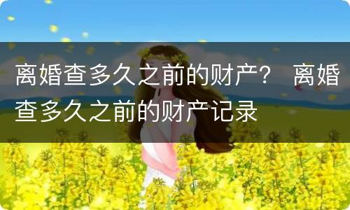 离婚查多久之前的财产？ 离婚查多久之前的财产记录