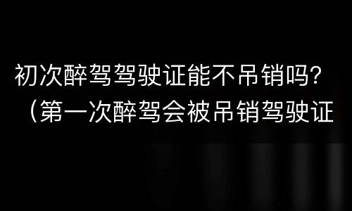 初次醉驾驾驶证能不吊销吗？（第一次醉驾会被吊销驾驶证吗）