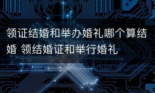 领证结婚和举办婚礼哪个算结婚 领结婚证和举行婚礼