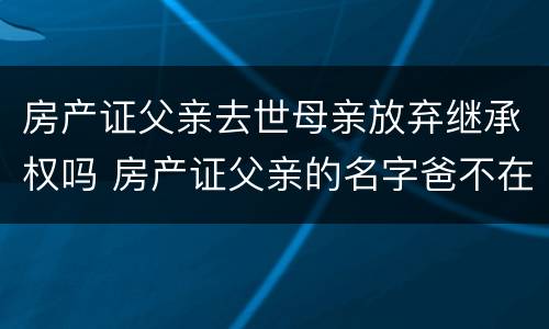 房产证父亲去世母亲放弃继承权吗 房产证父亲的名字爸不在了是谁的