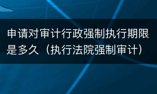 申请对审计行政强制执行期限是多久（执行法院强制审计）