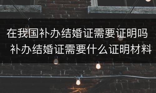 在我国补办结婚证需要证明吗 补办结婚证需要什么证明材料