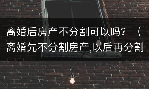 离婚后房产不分割可以吗？（离婚先不分割房产,以后再分割房产可以吗）