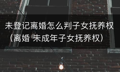 未登记离婚怎么判子女抚养权（离婚 未成年子女抚养权）
