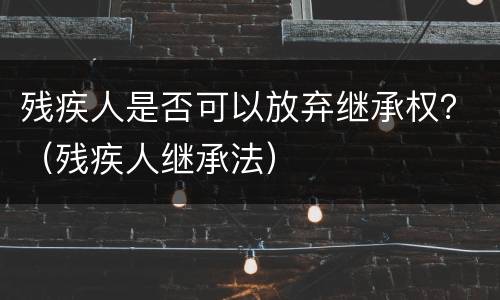 残疾人是否可以放弃继承权？（残疾人继承法）