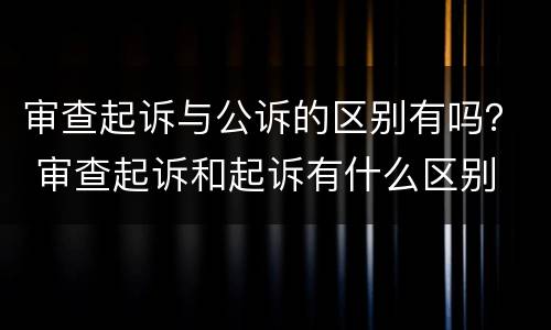审查起诉与公诉的区别有吗？ 审查起诉和起诉有什么区别