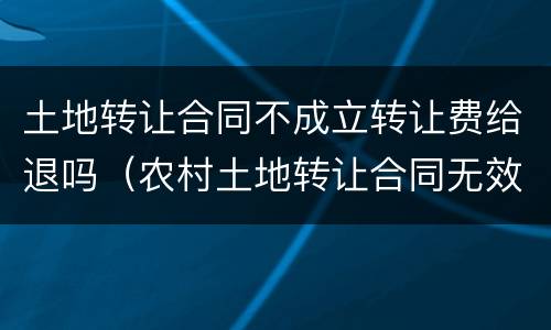 土地转让合同不成立转让费给退吗（农村土地转让合同无效 退款）