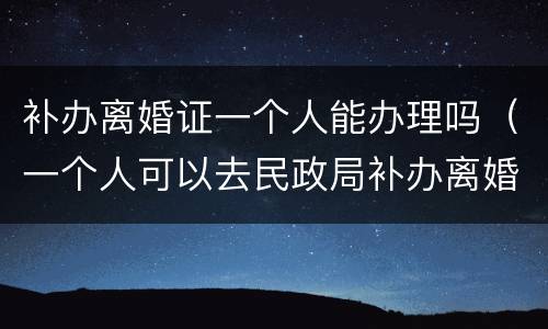 补办离婚证一个人能办理吗（一个人可以去民政局补办离婚证吗）