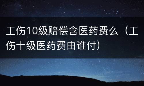 工伤10级赔偿含医药费么（工伤十级医药费由谁付）