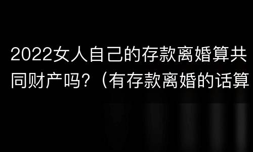 2022女人自己的存款离婚算共同财产吗?（有存款离婚的话算共同财产吗）
