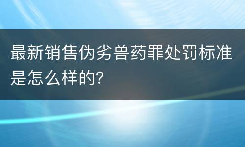 最新销售伪劣兽药罪处罚标准是怎么样的？