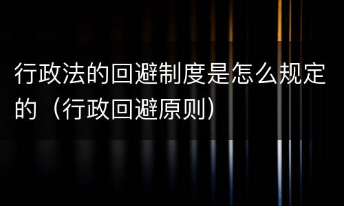 行政法的回避制度是怎么规定的（行政回避原则）