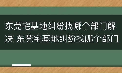 东莞宅基地纠纷找哪个部门解决 东莞宅基地纠纷找哪个部门解决最有效