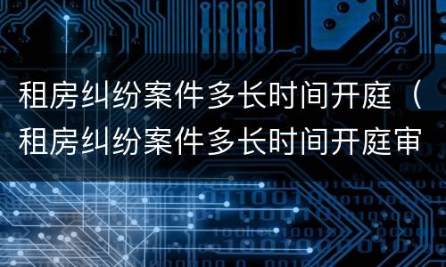 租房纠纷案件多长时间开庭（租房纠纷案件多长时间开庭审理）