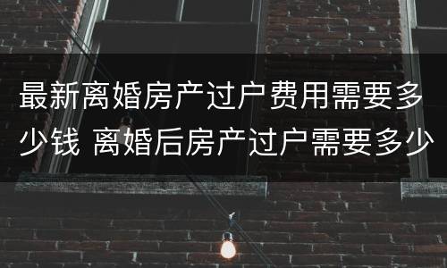 最新离婚房产过户费用需要多少钱 离婚后房产过户需要多少费用