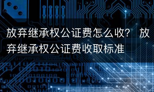 放弃继承权公证费怎么收？ 放弃继承权公证费收取标准