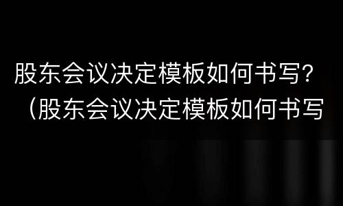 股东会议决定模板如何书写？（股东会议决定模板如何书写的）