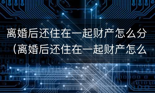 离婚后还住在一起财产怎么分（离婚后还住在一起财产怎么分割）