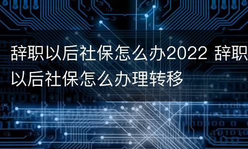 辞职以后社保怎么办2022 辞职以后社保怎么办理转移