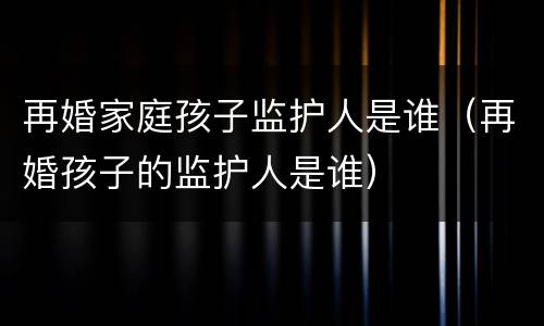 再婚家庭孩子监护人是谁（再婚孩子的监护人是谁）