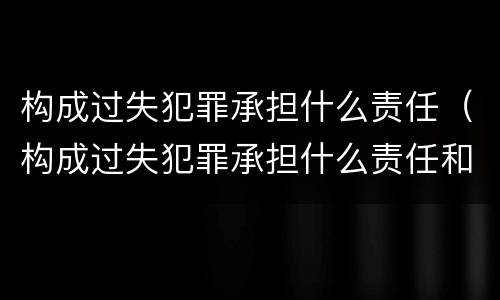 构成过失犯罪承担什么责任（构成过失犯罪承担什么责任和义务）
