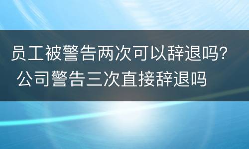 员工被警告两次可以辞退吗？ 公司警告三次直接辞退吗