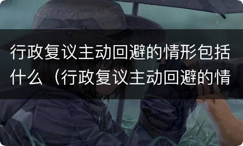 行政复议主动回避的情形包括什么（行政复议主动回避的情形包括什么内容）
