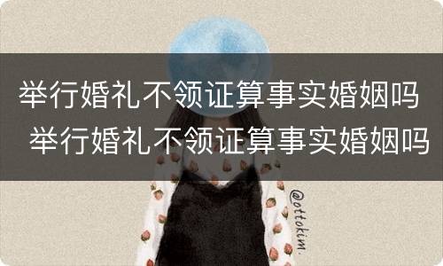 举行婚礼不领证算事实婚姻吗 举行婚礼不领证算事实婚姻吗女