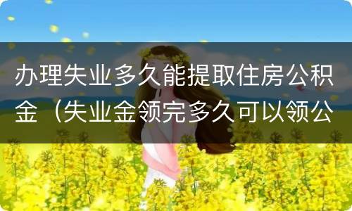 办理失业多久能提取住房公积金（失业金领完多久可以领公积金）