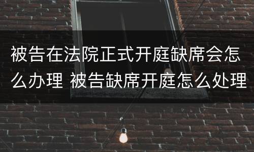 被告在法院正式开庭缺席会怎么办理 被告缺席开庭怎么处理