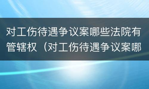 对工伤待遇争议案哪些法院有管辖权（对工伤待遇争议案哪些法院有管辖权限）