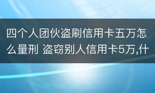 四个人团伙盗刷信用卡五万怎么量刑 盗窃别人信用卡5万,什么罪