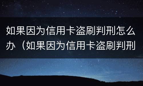 如果因为信用卡盗刷判刑怎么办（如果因为信用卡盗刷判刑怎么办呢）