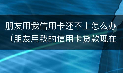 朋友用我信用卡还不上怎么办（朋友用我的信用卡贷款现在不还怎么办）