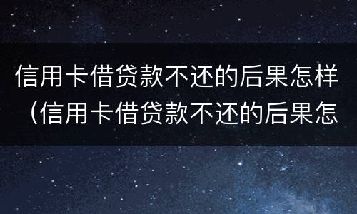 信用卡借贷款不还的后果怎样（信用卡借贷款不还的后果怎样呢）