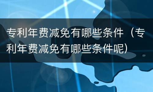 专利年费减免有哪些条件（专利年费减免有哪些条件呢）
