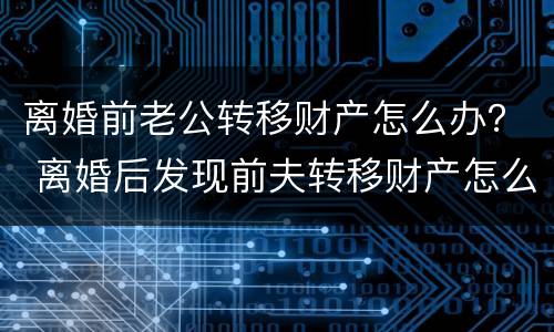 离婚前老公转移财产怎么办？ 离婚后发现前夫转移财产怎么办
