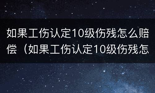 如果工伤认定10级伤残怎么赔偿（如果工伤认定10级伤残怎么赔偿的）