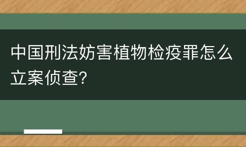 中国刑法妨害植物检疫罪怎么立案侦查？