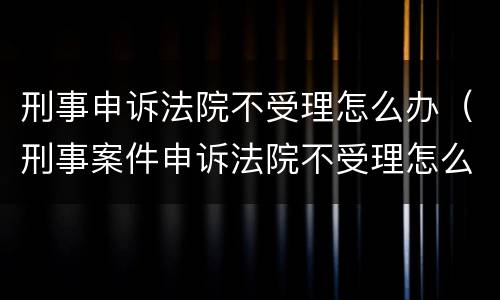 刑事申诉法院不受理怎么办（刑事案件申诉法院不受理怎么办）