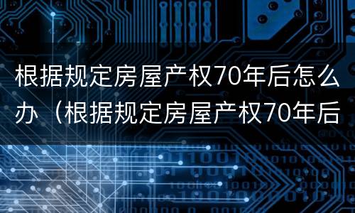 根据规定房屋产权70年后怎么办（根据规定房屋产权70年后怎么办手续）