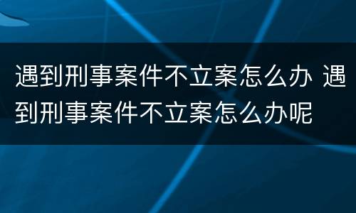 遇到刑事案件不立案怎么办 遇到刑事案件不立案怎么办呢