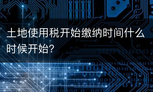 土地使用税开始缴纳时间什么时候开始？